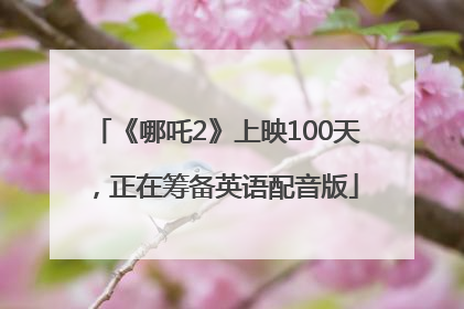 《哪吒2》上映100天，正在筹备英语配音版