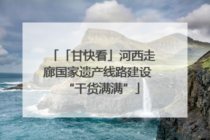 「甘快看」河西走廊国家遗产线路建设“干货满满”