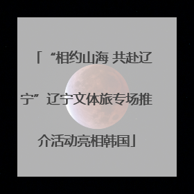 “相约山海 共赴辽宁”辽宁文体旅专场推介活动亮相韩国