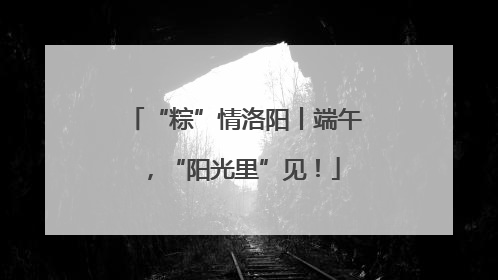 “粽”情洛阳丨端午，“阳光里”见！