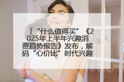 “什么值得买”《2025年上半年兴趣消费趋势报告》发布，解码“心价比”时代兴趣消费新范式