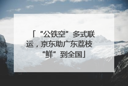 “公铁空”多式联运，京东助广东荔枝“鲜”到全国
