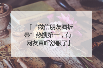 “微信朋友圈折叠”热搜第一，有网友直呼舒服了