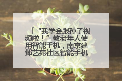 “我学会跟孙子视频啦！”教老年人使用智能手机，南京建邺艺苑社区智能手机课堂圆满落幕