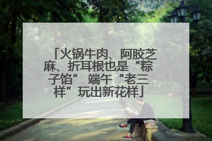 火锅牛肉、阿胶芝麻、折耳根也是“粽子馅” 端午“老三样”玩出新花样