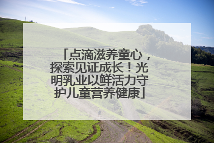 点滴滋养童心，探索见证成长！光明乳业以鲜活力守护儿童营养健康