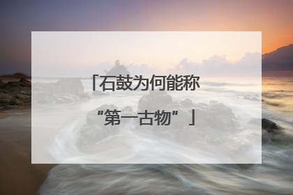 石鼓为何能称“第一古物”