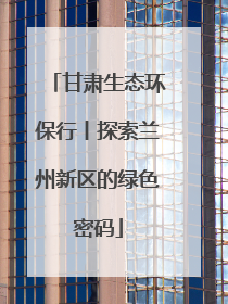 甘肃生态环保行丨探索兰州新区的绿色密码