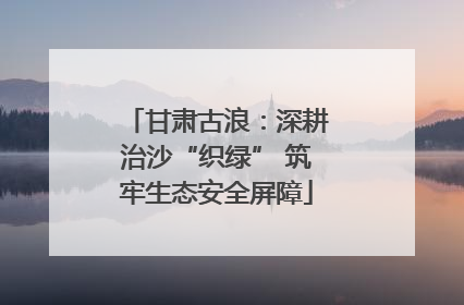 甘肃古浪：深耕治沙“织绿” 筑牢生态安全屏障