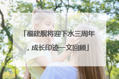 福建舰将迎下水三周年，成长印迹一文回顾