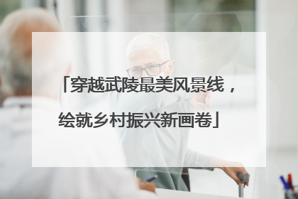 穿越武陵最美风景线，绘就乡村振兴新画卷