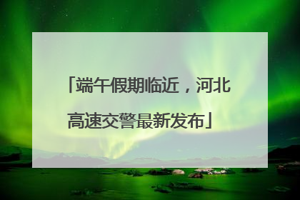 端午假期临近，河北高速交警最新发布