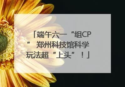 端午六一“组CP” 郑州科技馆科学玩法超“上头”！