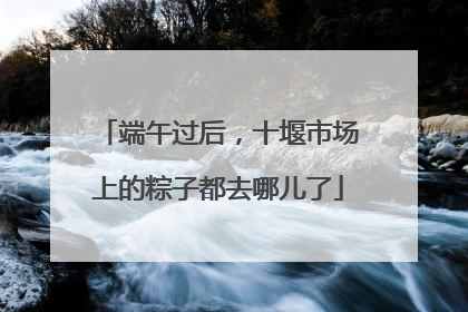 端午过后，十堰市场上的粽子都去哪儿了