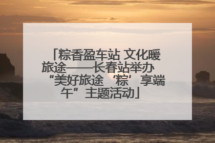 粽香盈车站 文化暖旅途——长春站举办 “美好旅途‘粽’享端午”主题活动