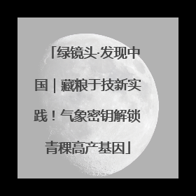 绿镜头·发现中国｜藏粮于技新实践！气象密钥解锁青稞高产基因