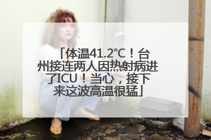 体温41.2℃！台州接连两人因热射病进了ICU！当心，接下来这波高温很猛