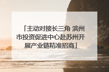 主动对接长三角 滨州市投资促进中心赴苏州开展产业链精准招商