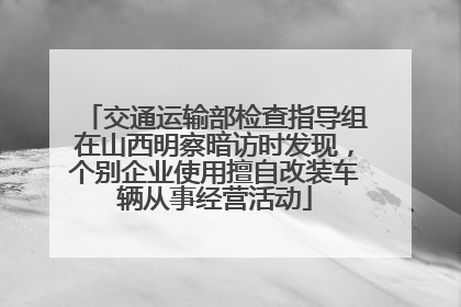 交通运输部检查指导组在山西明察暗访时发现，个别企业使用擅自改装车辆从事经营活动