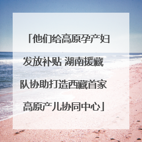 他们给高原孕产妇发放补贴 湖南援藏队协助打造西藏首家高原产儿协同中心