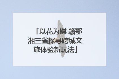 以花为媒 赣鄂湘三省探寻跨城文旅体验新玩法