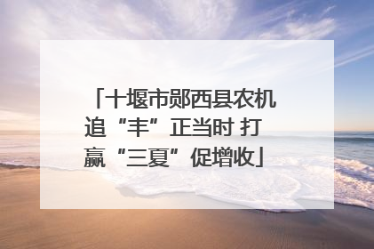 十堰市郧西县农机追“丰”正当时 打赢“三夏”促增收