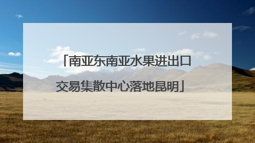 南亚东南亚水果进出口交易集散中心落地昆明