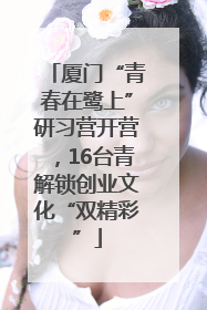 厦门“青春在鹭上”研习营开营，16台青解锁创业文化“双精彩”