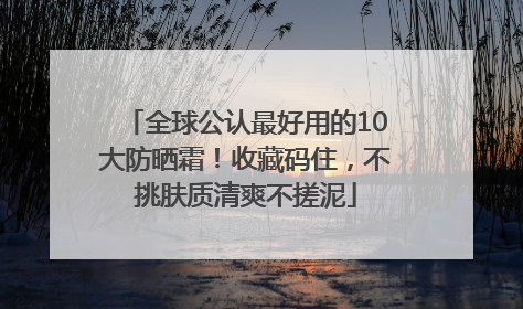 全球公认最好用的10大防晒霜！收藏码住，不挑肤质清爽不搓泥