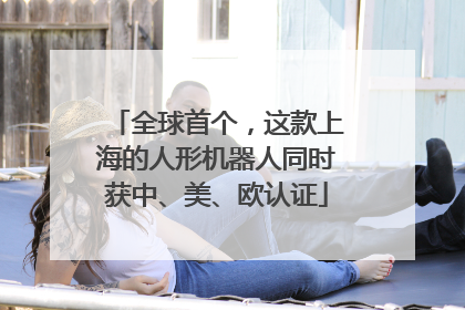全球首个，这款上海的人形机器人同时获中、美、欧认证