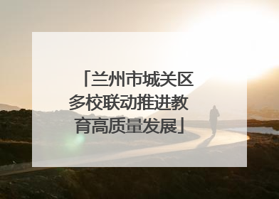 兰州市城关区多校联动推进教育高质量发展
