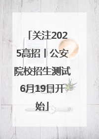 关注2025高招丨公安院校招生测试6月19日开始