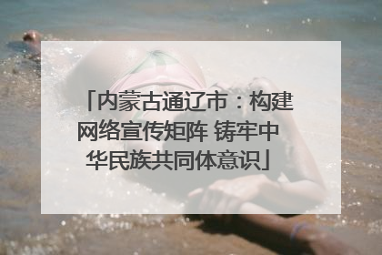 内蒙古通辽市：构建网络宣传矩阵 铸牢中华民族共同体意识
