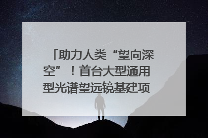 助力人类“望向深空”！首台大型通用型光谱望远镜基建项目破土动工