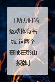 助力时尚运动体育名城 这两个基地在彭山授牌