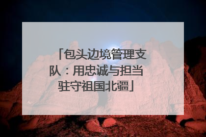 包头边境管理支队：用忠诚与担当驻守祖国北疆