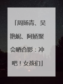 周扬青、吴艳妮、阿娇聚会晒合影：冲吧！女孩们