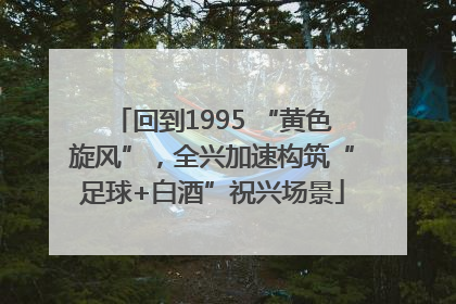 回到1995 “黄色旋风”，全兴加速构筑“足球+白酒”祝兴场景