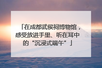 在成都武侯祠博物馆，感受放进手里、听在耳中的“沉浸式端午”