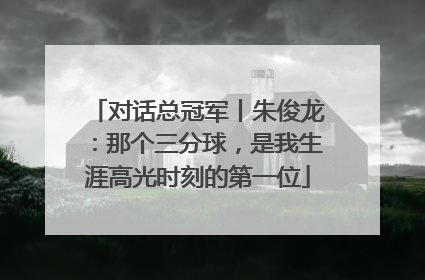 对话总冠军丨朱俊龙：那个三分球，是我生涯高光时刻的第一位