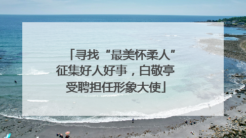 寻找“最美怀柔人”征集好人好事，白敬亭受聘担任形象大使