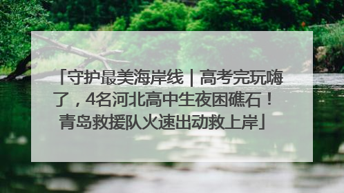 守护最美海岸线｜高考完玩嗨了，4名河北高中生夜困礁石！青岛救援队火速出动救上岸