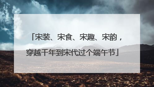 宋装、宋食、宋趣、宋韵，穿越千年到宋代过个端午节