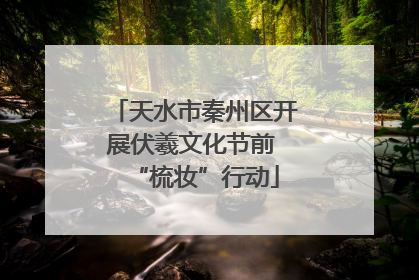 天水市秦州区开展伏羲文化节前 “梳妆”行动