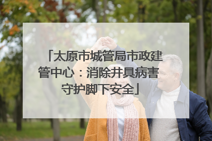 太原市城管局市政建管中心：消除井具病害 守护脚下安全