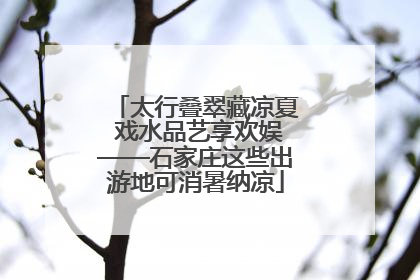 太行叠翠藏凉夏 戏水品艺享欢娱——石家庄这些出游地可消暑纳凉