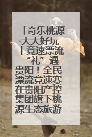 奇乐桃源·天天好玩丨竞速漂流 “礼”遇贵阳！全民漂流竞速赛在贵阳产控集团旗下桃源生态旅游度假区举行