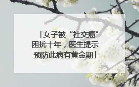 女子被“社交癌”困扰十年，医生提示预防此病有黄金期