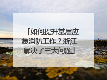 如何提升基层应急消防工作？浙江解决了三大问题
