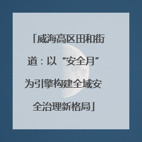 威海高区田和街道：以“安全月”为引擎构建全域安全治理新格局